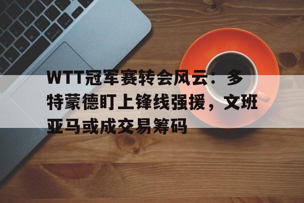 WTT冠军赛转会风云：多特蒙德盯上锋线强援，文班亚马或成交易筹码(wtt蒙彼利埃冠军赛2024抽签最新消息)